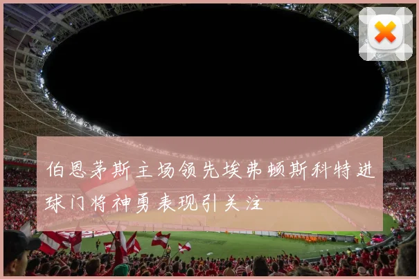 伯恩茅斯主场领先埃弗顿斯科特进球门将神勇表现引关注