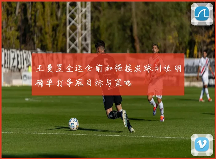 王曼昱全运会前加强接发球训练明确单打争冠目标与策略
