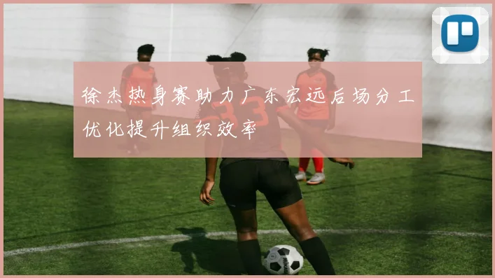 徐杰热身赛助力广东宏远后场分工优化提升组织效率