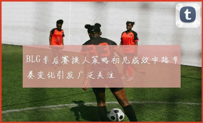 BLG季后赛换人策略初见成效中路节奏变化引发广泛关注