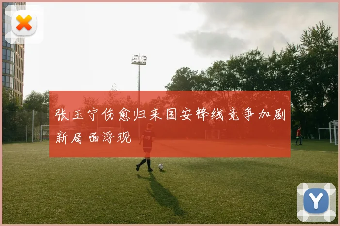 张玉宁伤愈归来国安锋线竞争加剧新局面浮现