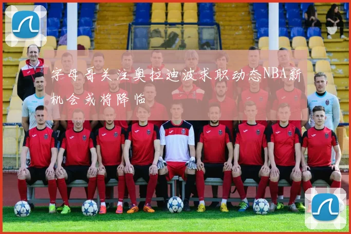 字母哥关注奥拉迪波求职动态NBA新机会或将降临