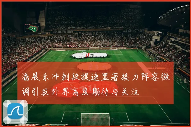 潘展乐冲刺段提速显著接力阵容微调引发外界高度期待与关注