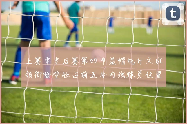 上赛季季后赛第四节盖帽统计文班领衔哈登独占前五非内线球员位置