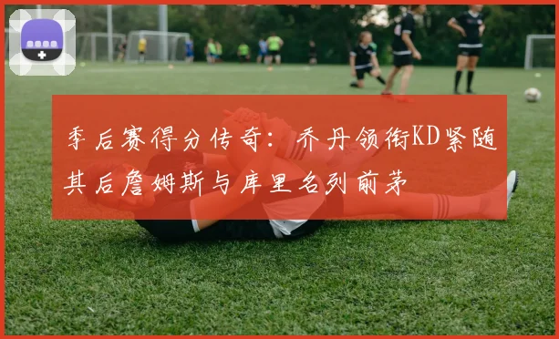 季后赛得分传奇：乔丹领衔KD紧随其后詹姆斯与库里名列前茅