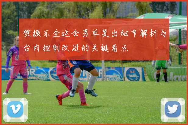 樊振东全运会男单复出细节解析与台内控制改进的关键看点