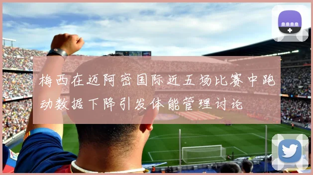 梅西在迈阿密国际近五场比赛中跑动数据下降引发体能管理讨论