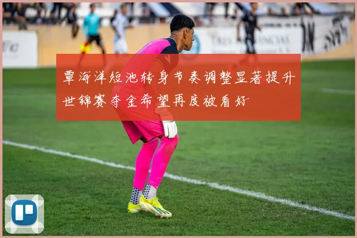 覃海洋短池转身节奏调整显著提升世锦赛夺金希望再度被看好