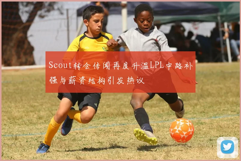 Scout转会传闻再度升温LPL中路补强与薪资结构引发热议