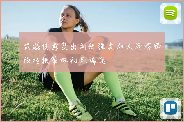 武磊伤愈复出训练强度加大海港锋线轮换策略初见端倪