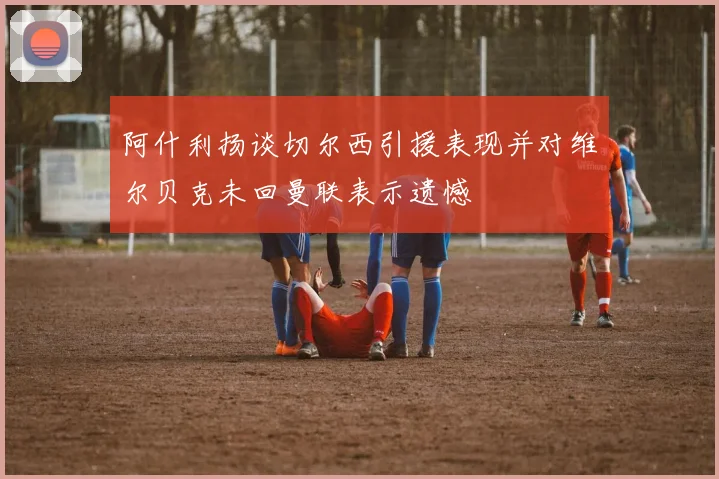 阿什利扬谈切尔西引援表现并对维尔贝克未回曼联表示遗憾