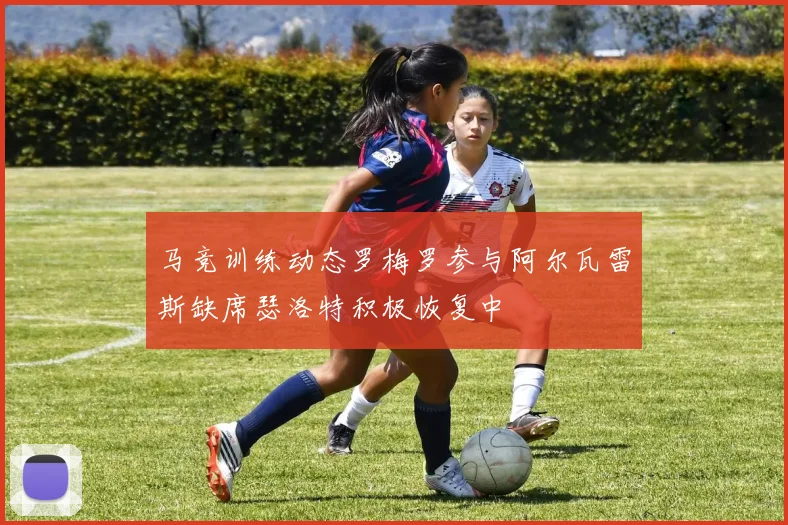 马竞训练动态罗梅罗参与阿尔瓦雷斯缺席瑟洛特积极恢复中