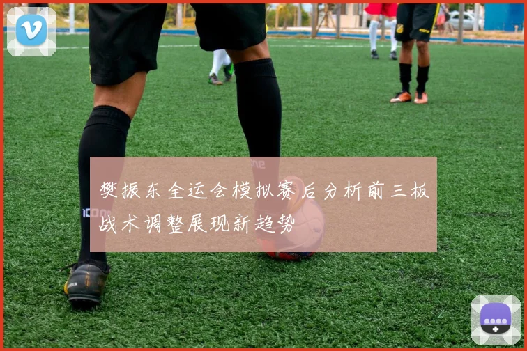 樊振东全运会模拟赛后分析前三板战术调整展现新趋势