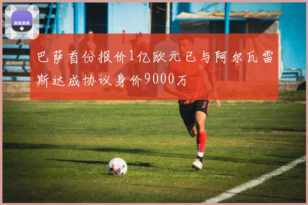 巴萨首份报价1亿欧元已与阿尔瓦雷斯达成协议身价9000万