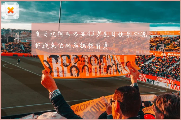 皇马祝阿韦洛亚43岁生日快乐今晚将迎来伯纳乌执教首秀
