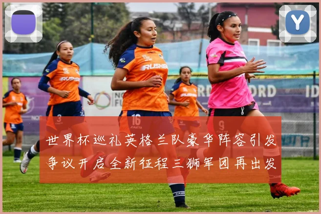 世界杯巡礼英格兰队豪华阵容引发争议开启全新征程三狮军团再出发
