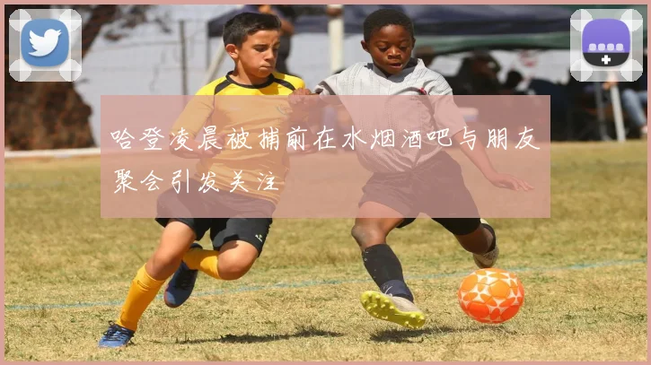 哈登凌晨被捕前在水烟酒吧与朋友聚会引发关注