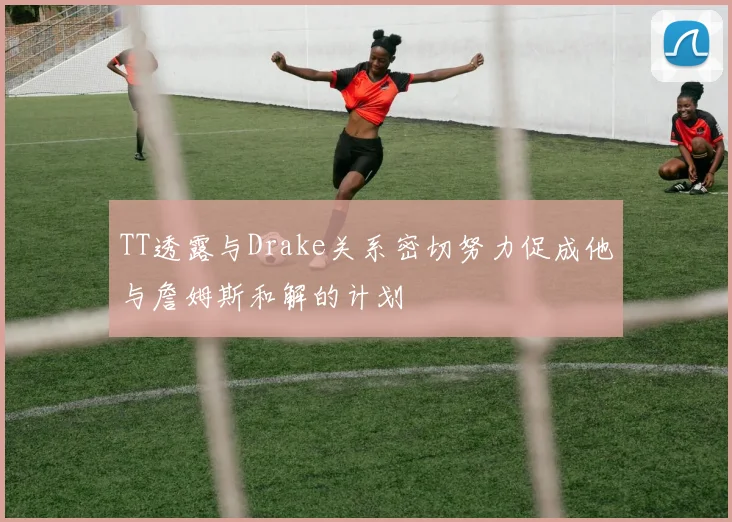 TT透露与Drake关系密切努力促成他与詹姆斯和解的计划