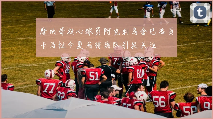 摩纳哥核心球员阿克利乌舍巴洛贡卡马拉今夏或将离队引发关注