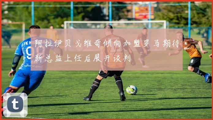 阿拉伊贝戈维奇倾向加盟罗马期待新总监上任后展开谈判