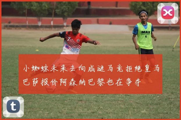 小蜘蛛未来去向成谜马竞拒绝皇马巴萨报价阿森纳巴黎也在争夺