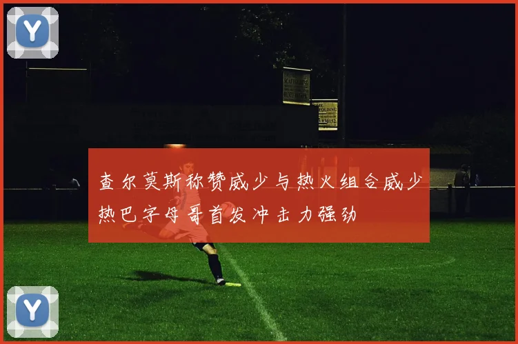 查尔莫斯称赞威少与热火组合威少热巴字母哥首发冲击力强劲