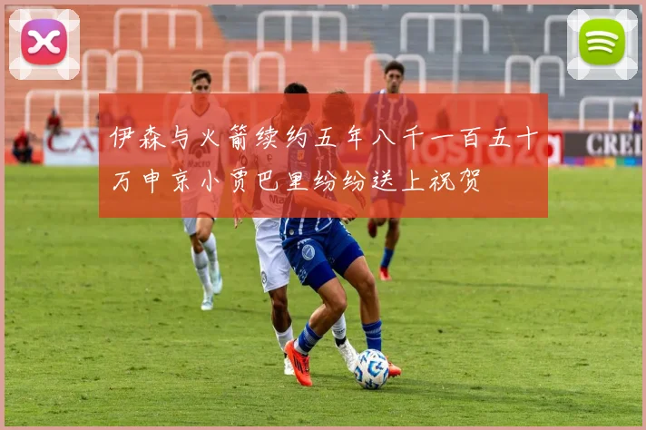 伊森与火箭续约五年八千一百五十万申京小贾巴里纷纷送上祝贺
