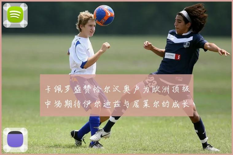 卡佩罗盛赞恰尔汉奥卢为欧洲顶级中场期待伊尔迪兹与居莱尔的成长