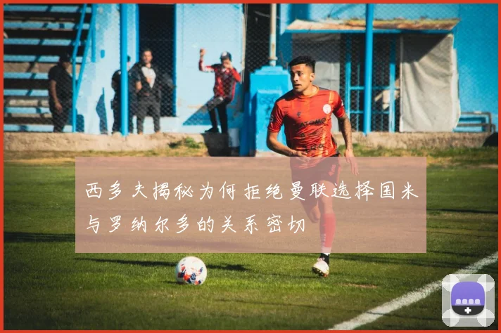 西多夫揭秘为何拒绝曼联选择国米与罗纳尔多的关系密切
