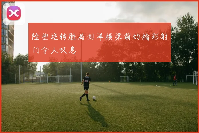 险些逆转胜局刘洋横梁前的精彩射门令人叹息