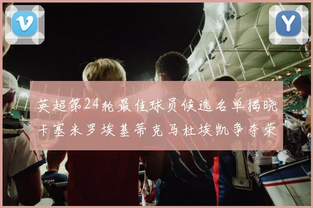 英超第24轮最佳球员候选名单揭晓卡塞米罗埃基蒂克马杜埃凯争夺荣誉