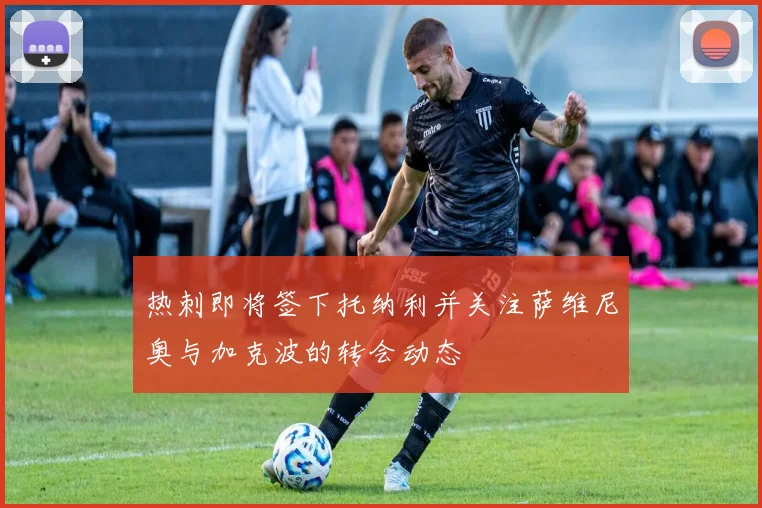 热刺即将签下托纳利并关注萨维尼奥与加克波的转会动态
