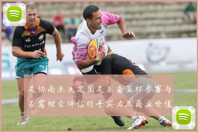 足协尚未决定国足东南亚杯参赛与否需综合评估对手实力及商业价值