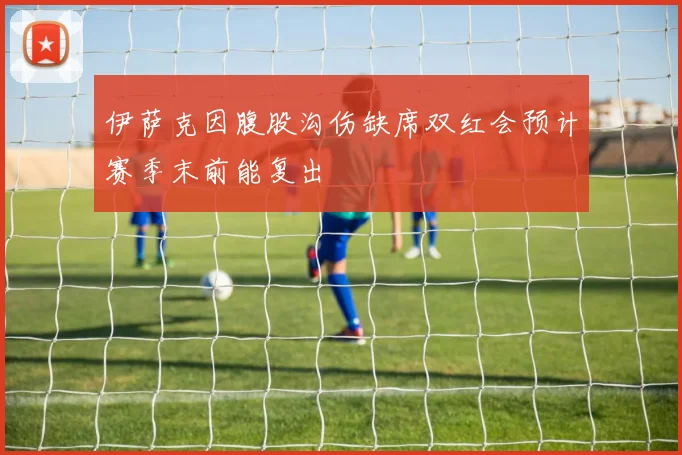 伊萨克因腹股沟伤缺席双红会预计赛季末前能复出