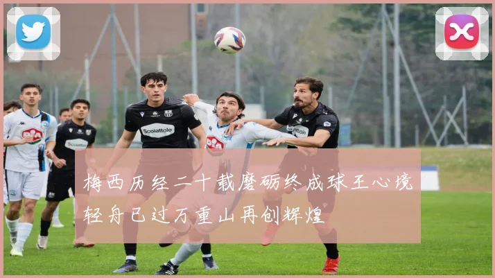 梅西历经二十载磨砺终成球王心境轻舟已过万重山再创辉煌