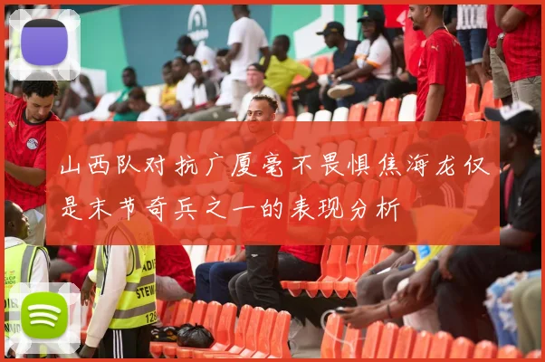 山西队对抗广厦毫不畏惧焦海龙仅是末节奇兵之一的表现分析