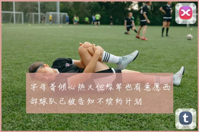 字母哥倾心热火但绿军也有意愿西部球队已被告知不续约计划