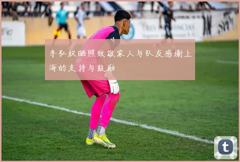 李弘权晒照致敬家人与队友感谢上海的支持与鼓励