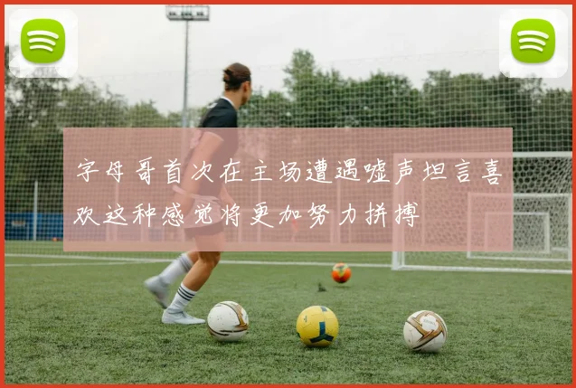 字母哥首次在主场遭遇嘘声坦言喜欢这种感觉将更加努力拼搏