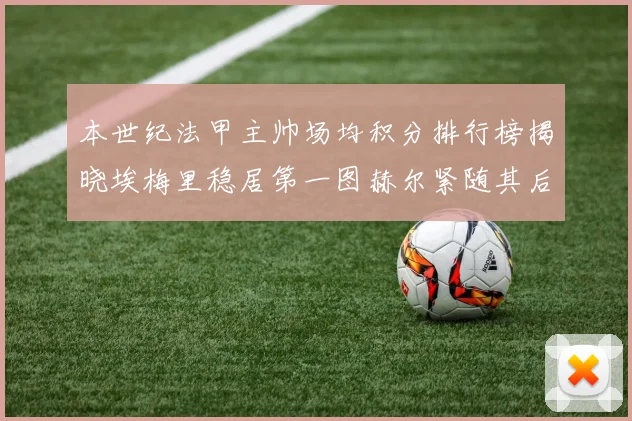 本世纪法甲主帅场均积分排行榜揭晓埃梅里稳居第一图赫尔紧随其后