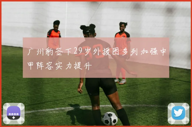 广州豹签下29岁外援图多列加强中甲阵容实力提升